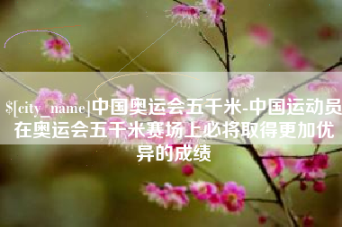 资阳中国奥运会五千米-中国运动员在奥运会五千米赛场上必将取得更加优异的成绩