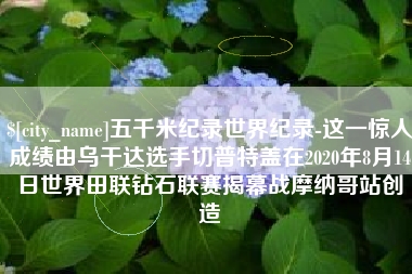 资阳五千米纪录世界纪录-这一惊人成绩由乌干达选手切普特盖在2020年8月14日世界田联钻石联赛揭幕战摩纳哥站创造