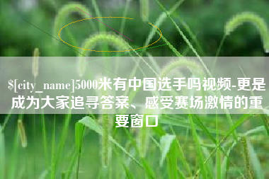 资阳5000米有中国选手吗视频-更是成为大家追寻答案、感受赛场激情的重要窗口