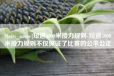 资阳短道5000米接力规则-短道5000米接力规则不仅保证了比赛的公平公正