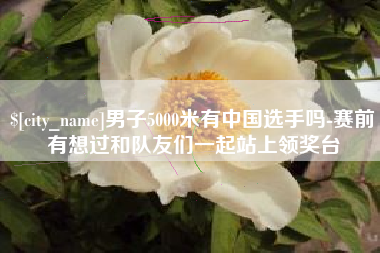 资阳男子5000米有中国选手吗-赛前有想过和队友们一起站上领奖台