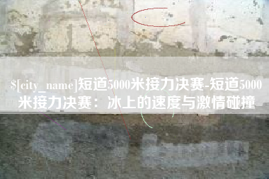 资阳短道5000米接力决赛-短道5000米接力决赛：冰上的速度与激情碰撞