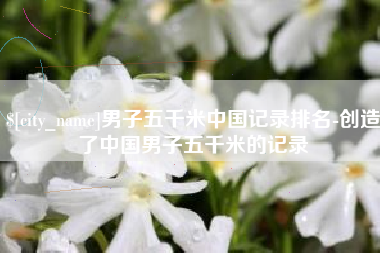资阳男子五千米中国记录排名-创造了中国男子五千米的记录