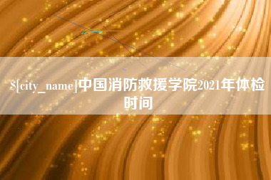 资阳中国消防救援学院2021年体检时间