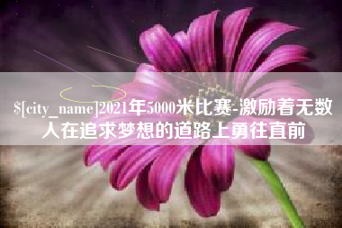 资阳2021年5000米比赛-激励着无数人在追求梦想的道路上勇往直前