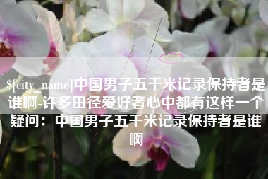 资阳中国男子五千米记录保持者是谁啊-许多田径爱好者心中都有这样一个疑问：中国男子五千米记录保持者是谁啊