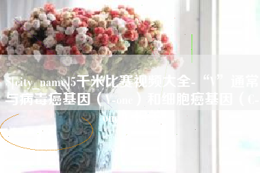 资阳5千米比赛视频大全-“V”通常与病毒癌基因（V-onc）和细胞癌基因（C-onc）相关