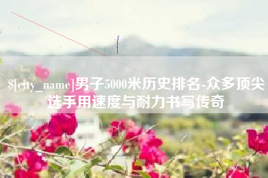 资阳男子5000米历史排名-众多顶尖选手用速度与耐力书写传奇