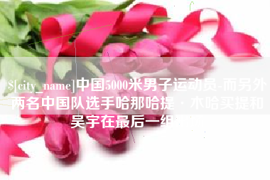 资阳中国5000米男子运动员-而另外两名中国队选手哈那哈提·木哈买提和吴宇在最后一组出场